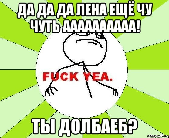 Да да да Лена ещё чу чуть аааааааааа! Ты долбаеб?, Мем фак е