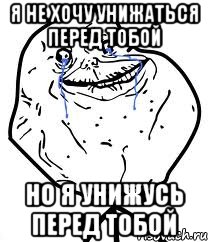 я не хочу унижаться перед тобой но я унижусь перед тобой