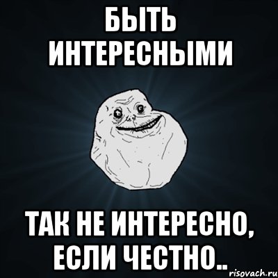 БЫТЬ ИНТЕРЕСНЫМИ ТАК НЕ ИНТЕРЕСНО, ЕСЛИ ЧЕСТНО.., Мем Forever Alone