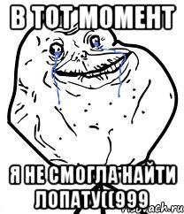 В ТОТ МОМЕНТ Я НЕ СМОГЛА НАЙТИ ЛОПАТУ((999