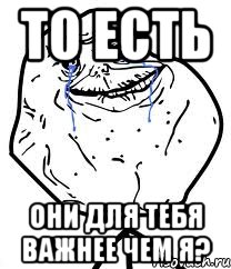 То есть Они для тебя важнее чем я?