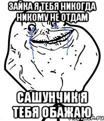 Зайка я тебя никогда никому не отдам Сашунчик я тебя обажаю
