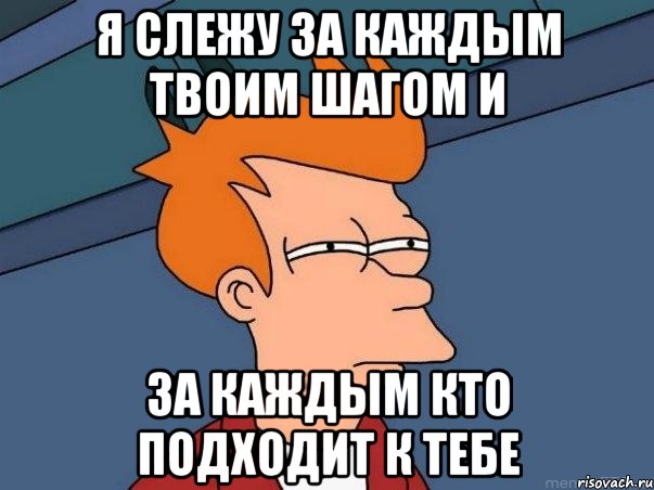 я слежу за каждым твоим шагом и за каждым кто подходит к тебе, Мем  Фрай (мне кажется или)