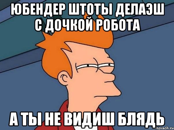 юбендер штоты делаэш с дочкой робота А ты не видиш Блядь, Мем  Фрай (мне кажется или)