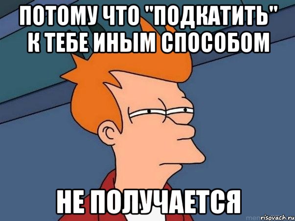 Потому что "подкатить" к тебе иным способом Не получается, Мем  Фрай (мне кажется или)