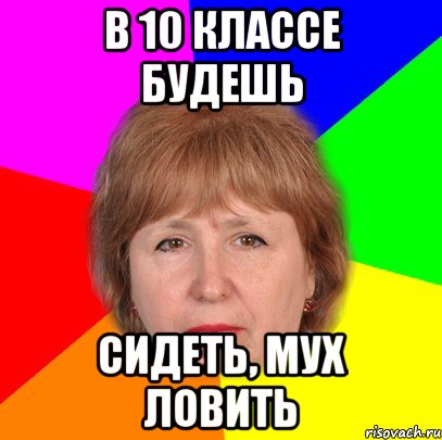 в 10 классе будешь сидеть, мух ловить
