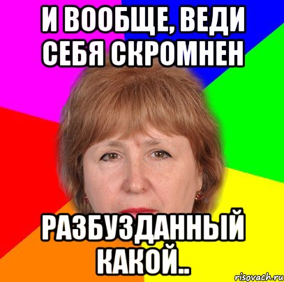и вообще, веди себя скромнен разбузданный какой..