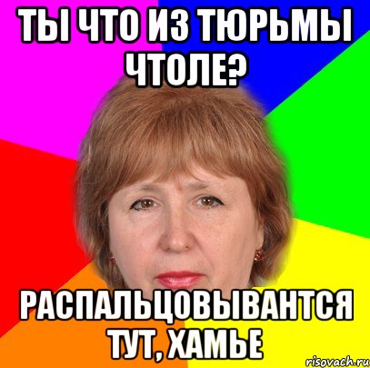 ты что из тюрьмы чтоле? распальцовывантся тут, хамье