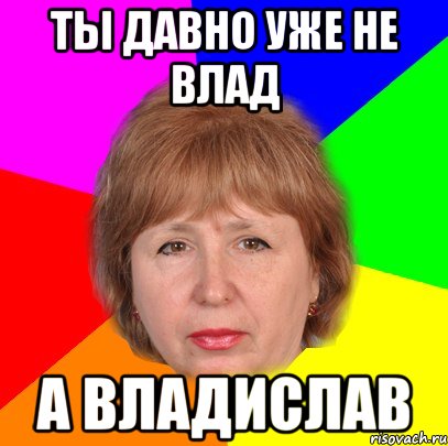 ты давно уже не влад а владислав