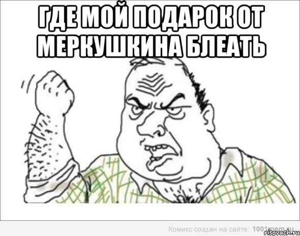 где мой подарок от Меркушкина БЛЕАТЬ 