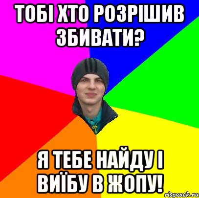 тобі хто розрішив збивати? я тебе найду і виїбу в жопу!