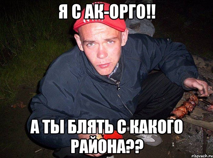 Я с ак-орго!! А ты блять с какого района??