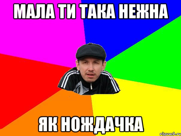 Мала ти така нежна як нождачка
