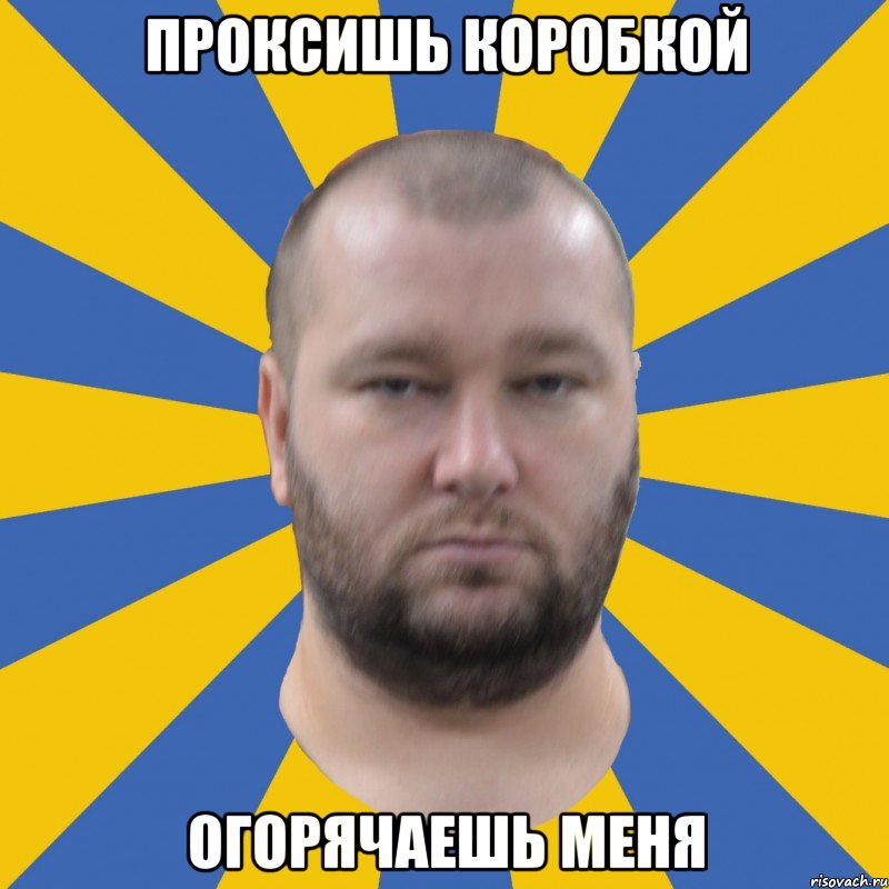 проксишь коробкой огорячаешь меня