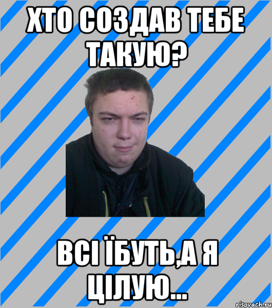 хто создав тебе такую? всі їбуть,а я цілую...