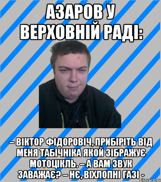 Азаров у Верховній Раді: – Віктор Фідоровіч, прибіріть від меня Табічніка якой зібражує мотоцікль. – А вам звук заважає? – Нє, віхлопні газі -