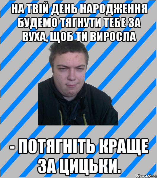 На твій день народження будемо тягнути тебе за вуха, щоб ти виросла - Потягніть краще за цицьки.