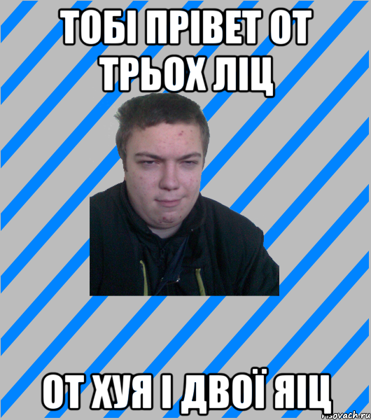 ТОБІ ПРІВЕТ ОТ ТРЬОХ ЛІЦ ОТ ХУЯ І ДВОЇ ЯІЦ
