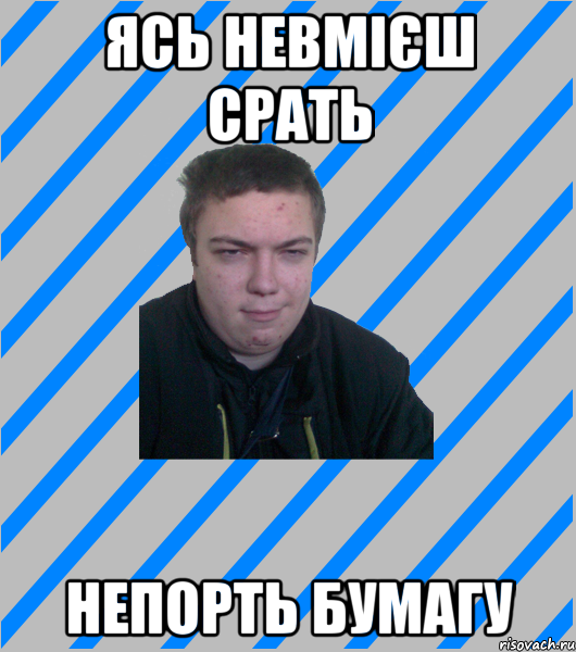 ЯСЬ НЕВМІЄШ СРАТЬ НЕПОРТЬ БУМАГУ