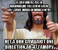 Я дал им AC/DC и Nirvana,Metallica и Gren Day,даже Marilin Mancon"a!! Нет,а они слушают One direction,Ак-47,Гамору, Мем Иисус