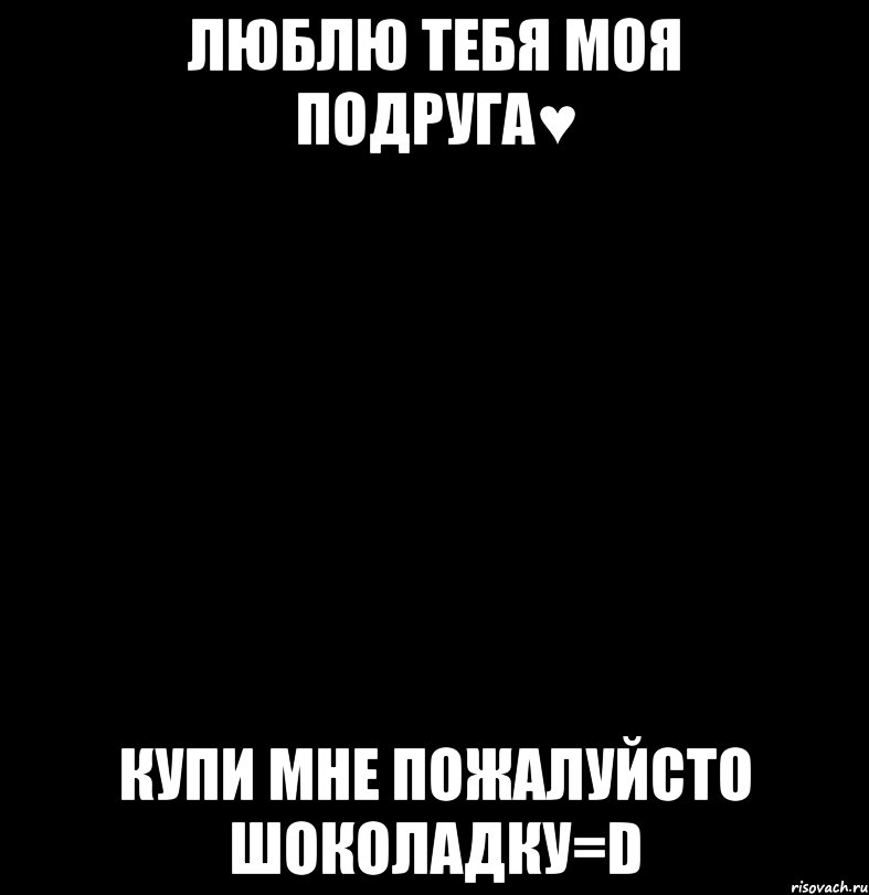люблю тебя моя подруга♥ купи мне пожалуйсто шоколадку=D