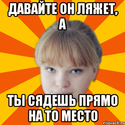 давайте он ляжет, а ты сядешь прямо на то место