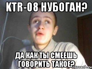 KTR-08 нубоган? Да как ты смеешь говорить такое?