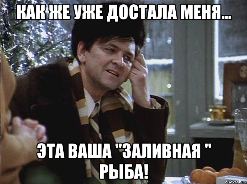 как же уже достала меня... эта ваша "заливная " рыба!
