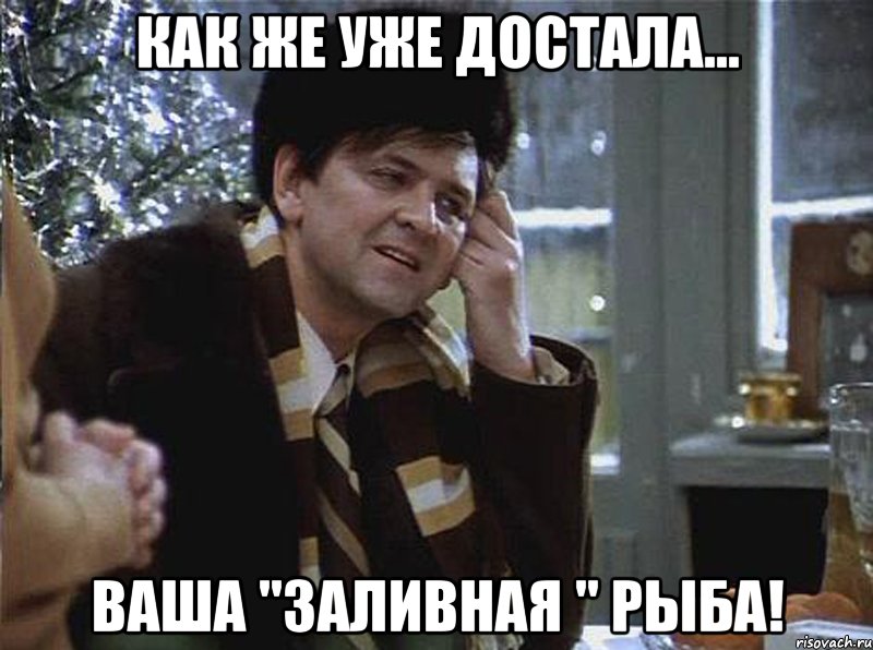как же уже достала... ваша "заливная " рыба!