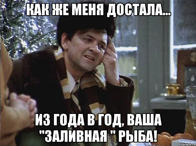 как же меня достала... из года в год, ваша "заливная " рыба!