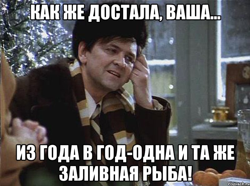 как же достала, ваша... из года в год-одна и та же заливная рыба!