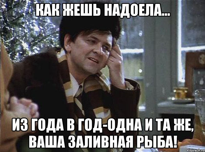 как жешь надоела... из года в год-одна и та же, ваша заливная рыба!