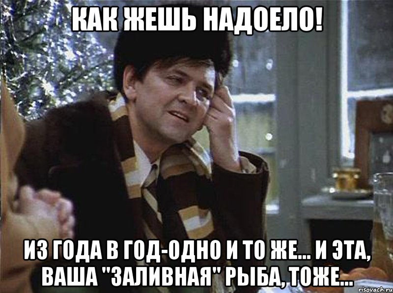 как жешь надоело! из года в год-одно и то же... и эта, ваша "заливная" рыба, тоже...