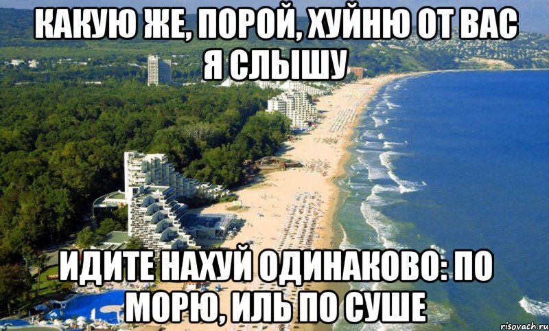 какую же, порой, хуйню от вас я слышу идите нахуй одинаково: по морю, иль по суше