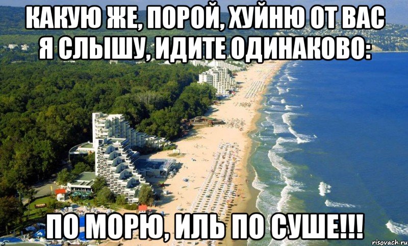 какую же, порой, хуйню от вас я слышу, идите одинаково: по морю, иль по суше!!!