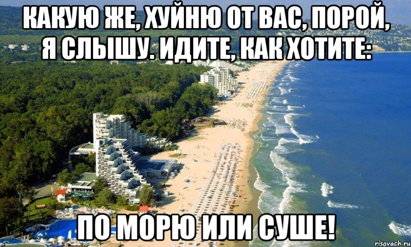 какую же, хуйню от вас, порой, я слышу. идите, как хотите: по морю или суше!