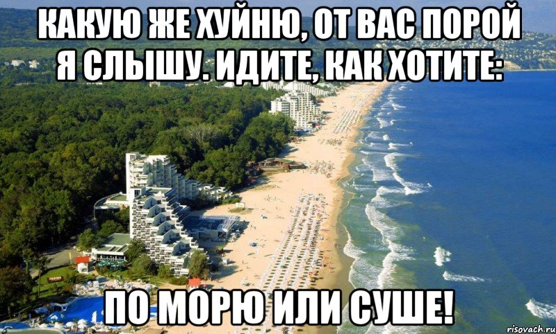 какую же хуйню, от вас порой я слышу. идите, как хотите: по морю или суше!