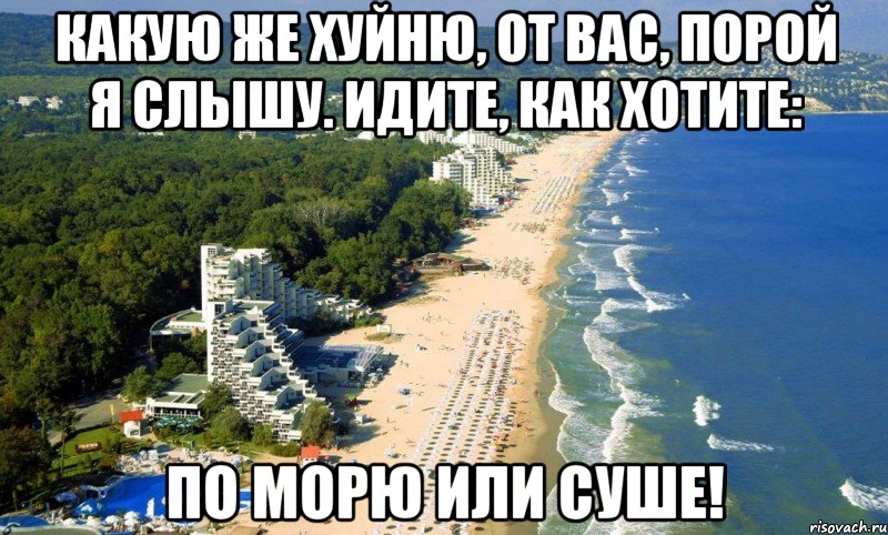 какую же хуйню, от вас, порой я слышу. идите, как хотите: по морю или суше!