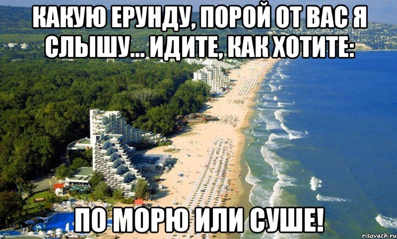 какую ерунду, порой от вас я слышу... идите, как хотите: по морю или суше!