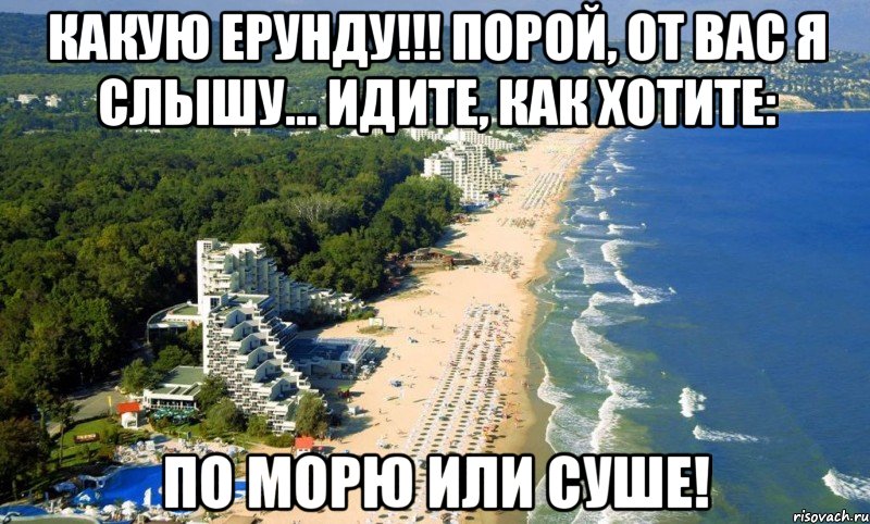 какую ерунду!!! порой, от вас я слышу... идите, как хотите: по морю или суше!