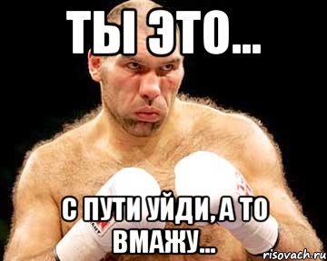 ты это... с пути уйди, а то вмажу...