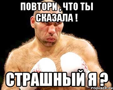 Повтори , что ты сказала ! Страшный я ?