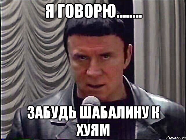 Я говорю........ ЗАБУДЬ ШАБАЛИНУ К ХУЯМ