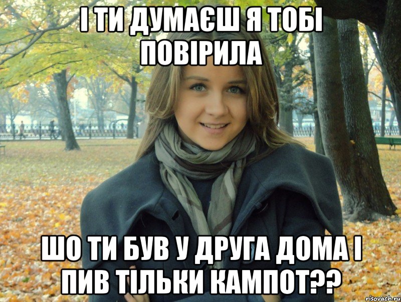 І ти думаєш я тобі повірила шо ти був у друга дома і пив тільки кампот??