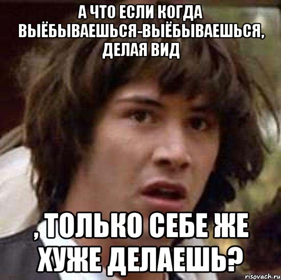 а что если когда выёбываешься-выёбываешься, делая вид , только себе же хуже делаешь?, Мем А что если (Киану Ривз)