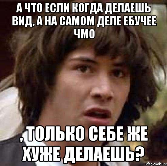 а что если когда делаешь вид, а на самом деле ебучее чмо , только себе же хуже делаешь?, Мем А что если (Киану Ривз)