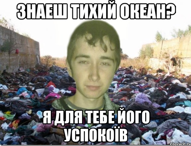 знаеш тихий океан? я для тебе його успокоїв