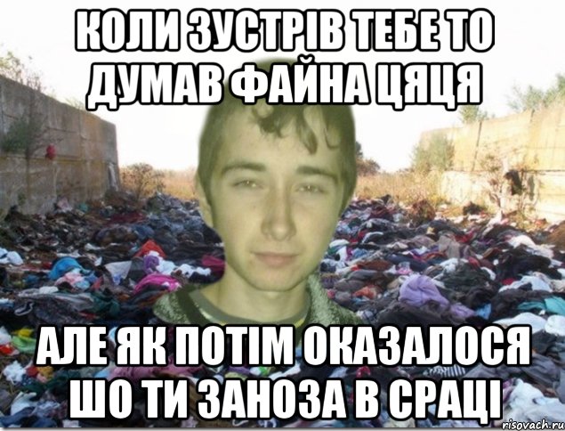 коли зустрів тебе то думав файна цяця але як потім оказалося шо ти заноза в сраці