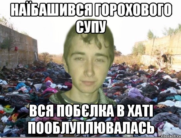 наїбашився горохового супу вся побєлка в хаті пооблуплювалась
