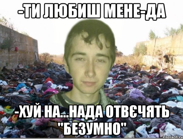 -ти любиш мене-да -хуй на...нада отвєчять "безумно"